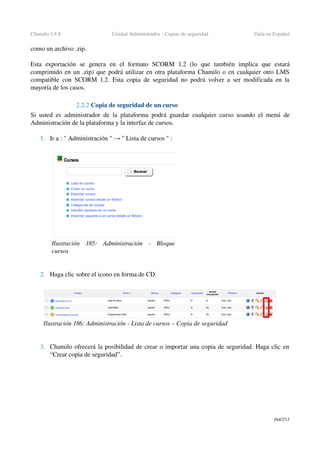 Chamilo 1.8.8 Unidad Administrador ­ Copias de seguridad Guía en Español
como un archivo .zip.
Esta   exportación   se   genera   en   el   formato  SCORM   1.2  (lo   que   también   implica   que   estará 
comprimido en un .zip) que podrá utilizar en otra plataforma Chamilo o en cualquier otro LMS 
compatible con SCORM 1.2. Esta copia de seguridad no podrá volver a ser modificada en la 
mayoría de los casos.
2.2.2 Copia de seguridad de un curso
Si usted es administrador de la plataforma podrá guardar cualquier curso usando el menú de 
Administración de la plataforma y la interfaz de cursos.
1. Ir a : " Administración "   "→  Lista de cursos " :
2. Haga clic sobre el icono en forma de CD.
3. Chamilo ofrecerá la posibilidad de crear o importar una copia de seguridad. Haga clic en 
“Crear copia de seguridad”.
164/253
Ilustración  185:   Administración   ­   Bloque 
cursos
Ilustración 186: Administración ­ Lista de cursos – Copia de seguridad
 