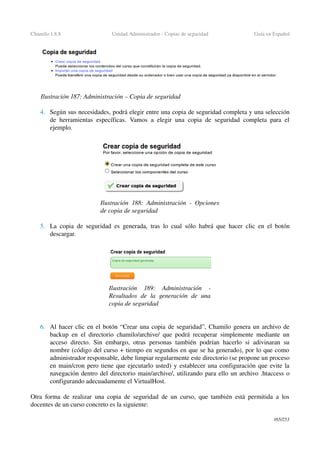 Chamilo 1.8.8 Unidad Administrador ­ Copias de seguridad Guía en Español
4. Según sus necesidades, podrá elegir entre una copia de seguridad completa y una selección 
de herramientas específicas. Vamos a elegir una copia de seguridad completa para el 
ejemplo.
5. La copia de seguridad es generada, tras lo cual sólo habrá que hacer clic en el botón 
descargar.
6. Al hacer clic en el botón “Crear una copia de seguridad”, Chamilo genera un archivo de 
backup en el directorio chamilo/archive/ que podrá recuperar simplemente mediante un 
acceso directo. Sin embargo, otras personas también podrían hacerlo si adivinaran su 
nombre (código del curso + tiempo en segundos en que se ha generado), por lo que como 
administrador responsable, debe limpiar regularmente este directorio (se propone un proceso 
en main/cron pero tiene que ejecutarlo usted) y establecer una configuración que evite la 
navegación dentro del directorio main/archive/, utilizando para ello un archivo .htaccess o 
configurando adecuadamente el VirtualHost.
Otra forma de realizar una copia de seguridad de un curso, que también está permitida a los 
docentes de un curso concreto es la siguiente:
165/253
Ilustración 187: Administración – Copia de seguridad
Ilustración  188: Administración ­ Opciones 
de copia de seguridad
Ilustración  189:   Administración   ­ 
Resultados   de   la   generación   de  una 
copia de seguridad
 