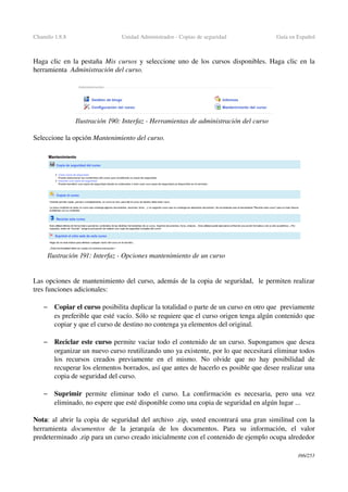 Chamilo 1.8.8 Unidad Administrador ­ Copias de seguridad Guía en Español
Haga clic en la pestaña  Mis cursos  y seleccione uno de los cursos disponibles. Haga clic en la 
herramienta  Administración del curso.
Seleccione la opción Mantenimiento del curso.
Las opciones de mantenimiento del curso, además de la copia de seguridad,  le permiten realizar 
tres funciones adicionales:
– Copiar el curso posibilita duplicar la totalidad o parte de un curso en otro que  previamente 
es preferible que esté vacío. Sólo se requiere que el curso origen tenga algún contenido que 
copiar y que el curso de destino no contenga ya elementos del original.
– Reciclar este curso permite vaciar todo el contenido de un curso. Supongamos que desea 
organizar un nuevo curso reutilizando uno ya existente, por lo que necesitará eliminar todos 
los  recursos  creados  previamente en  el mismo.  No olvide  que no hay posibilidad de 
recuperar los elementos borrados, así que antes de hacerlo es posible que desee realizar una 
copia de seguridad del curso.
– Suprimir  permite eliminar todo el curso. La confirmación es necesaria, pero una vez 
eliminado, no espere que esté disponible como una copia de seguridad en algún lugar ...
Nota: al abrir la copia de seguridad del archivo .zip, usted encontrará una gran similitud con la 
herramienta  documentos  de   la   jerarquía   de   los   documentos.   Para   su   información,   el   valor 
predeterminado .zip para un curso creado inicialmente con el contenido de ejemplo ocupa alrededor 
166/253
Ilustración 190: Interfaz ­ Herramientas de administración del curso
Ilustración 191: Interfaz ­ Opciones mantenimiento de un curso
 