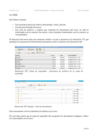 Chamilo 1.8.8 Unidad Administrador ­ Copias de seguridad Guía en Español
de 8.9MB.
 
Este fichero contiene:
– Una estructura interna de archivos denominada  course_info.dat
– Un directorio llamado Document
– Una serie de archivos y carpetas que contienen los documentos del curso, no todo lo 
relacionado con los usuarios (las tareas y otros elementos relacionados con los usuarios no 
son guardados)
El directorio Document tiene una estructura similar a la que se presenta en la ilustración 172, que 
reproduce la estructura de la herramienta documentos como se muestra en la ilustración 168.
Estos documentos son los contenidos por defecto en el curso. 
Por otro lado, piense que la copia de seguridad sólo recuperará los documentos (imágenes, vídeos, 
etc) relacionados con el curso.
167/253
Ilustración  192:   Copia   de   seguridad   ­   Estructura   de   archivos   de   la   copia   de 
seguridad
Ilustración 193: Interfaz ­ Lista de documentos
 
