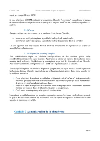 Chamilo 1.8.8 Unidad Administrador ­ Copias de seguridad Guía en Español
puede ser compatible con AICC.
Si creó el archivo SCORM mediante la herramienta Chamilo “Lecciones”, recuerde que el campo 
de autoría sólo es un campo informativo y no genera ninguna modificación cuando se reproduzca el 
archivo.
2.3.2 Cursos
Hay dos caminos para importar un curso mediante el interfaz de Chamilo:
– importar un archivo de copia de seguridad o backup desde su ordenador
– importar un archivo de copia de seguridad o backup directamente desde el servidor
Las dos opciones son muy fáciles de usar desde la  herramienta de importación  de copias de 
seguridad de cualquier curso.
2.3.3 Recuperación externa y completa 
Este   procedimiento   según   las   distintas   configuraciones   de   los   usuarios   puede   variar 
considerablemente respecto a este ejemplo. Aquí vamos a utilizar un ejemplo de instalación en un 
servidor local, utilizando PhpMyAdmin y una copia de seguridad del directorio raíz de Chamilo. 
Para un servidor remoto, se requeriría SSH / SFTP o FTP para el acceso  al servidor.
Esta recuperación puede ser necesaria después de que por error, se hayan borrado todas o algunas de 
las bases de datos de Chamilo, o después de que se hayan producido graves daños en su servidor por 
la acción de un cracker.
1. Copie el archivo de copia de seguridad en el directorio raíz (/var/www/) y descomprímalo. 
Recuerde que debe mantener la misma estructura de directorios para que no se pierda la ruta 
de acceso pre configurada para algunos datos.
2. Importe la copia de seguridad de la base de datos de PhpMyAdmin. Previamente, no olvide 
eliminar las bases de datos de Chamilo existentes si aún persisten.
3. Conéctese a su sitio y compruebe que todo está en orden.
La copia de seguridad contiene los usuarios, contraseñas, cursos, lecciones y todos los recursos de 
su portal. En servidores críticos se recomienda realizar copias de seguridad automáticas en otro 
servidor al menos una vez al día.
Capítulo 3 Administración de la plataforma
169/253
 