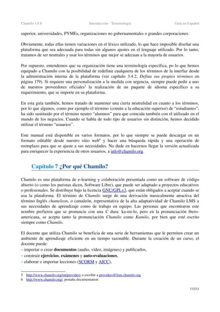 Chamilo 1.8.8 Introducción ­ Terminología Guía en Español
superior, universidades, PYMEs, organizaciones no gubernamentales o grandes corporaciones.
Obviamente, todas ellas tienen variaciones en el léxico utilizado, lo que hace imposible diseñar una 
plataforma que sea adecuada para todas sin algunos ajustes en el lenguaje utilizado. Por lo tanto, 
tratamos de ser neutrales y usar los términos que mejor se adecuan a la mayoría de usuarios.
Por supuesto, entendemos que su organización tiene una terminología específica, po lo que hemos 
equipado a Chamilo con la posibilidad de redefinir cualquiera de los términos de la interfaz desde 
la administración interna de la plataforma (ver capítulo  3.4.2,  Defina sus propios términos  en 
página 179). Si requiere una personalización a la medida con urgencia, siempre puede pedir a uno 
de   nuestros   proveedores   oficiales5
  la   realización   de   un  paquete   de   idioma  específico   a   su 
requerimiento, que se importe en su plataforma.
En esta guía también, hemos tratado de mantener una cierta neutralidad en cuanto a los términos, 
por lo que algunos, como por ejemplo el término (común a la educación superior) de “estudiantes”, 
ha sido sustituido por el término neutro “alumnos” para que coincida también con el utilizado en el 
mundo de los negocios. Cuando se habla de todo tipo de usuarios sin distinción, hemos decidido 
utilizar el término “usuarios”.
Este manual está disponible en varios formatos, por lo que siempre se puede descargar en un 
formato  editable  desde  nuestro  sitio  web6
  y hacer  una búsqueda  rápida  y una  operación  de 
reemplazo para que se ajuste a sus necesidades. No dude en hacernos llegar la versión actualizada 
para enriquecer la experiencia de otros usuarios, a info@chamilo.org.
Capítulo 7 ¿Por qué Chamilo?
Chamilo es una plataforma de e­learning y colaboración presentada como un software de código 
abierto (o como los puristas dicen, Software Libre), que puede ser adaptado a proyectos educativos 
o profesionales. Se distribuye bajo la licencia GNU/   GPL   v3   , que están obligados a aceptar cuando se 
usa la plataforma. El término de  Chamilo  surge de una derivación musicalmente atractiva del 
término Inglés chameleon, o camaleón, representativa de la alta adaptatividad de Chamilo LMS a 
sus necesidades de aprendizaje como de trabajo en equipo. Las personas que encontraron este 
nombre prefieren que se pronuncie con una  C  dura: ka­mi­lo, pero en la pronunciación ibero­
americana, se acepta tanto la pronunciación  Chamilo  como  Kamilo, por bien que esté escrito 
siempre como Chamilo.
El docente que utiliza Chamilo se beneficia de una serie de herramientas que le permiten crear un 
ambiente de aprendizaje eficiente en un tiempo razonable. Durante la creación de un curso, el 
docente puede:
– importar o crear documentos (audio, vídeo, imágenes) y publicarlos,
– construir ejercicios, exámenes y auto­evaluaciones,
– elaborar o importar lecciones (SCORM y AICC),
5 http://www.chamilo.org/en/providers    o escribir a providers@lists.chamilo.org
6 http://www.chamilo.org/   , pestaña documentation 
17/253
 