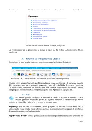 Chamilo 1.8.8 Unidad Administrador ­ Administración de la plataforma Guía en Español
La   configuración   de   la   plataforma   se   realiza   a   través   de   la   pestaña  Administración,   bloque 
plataforma.
3.1 ­ Opciones de configuración de Chamilo
Estos ajustes se unen a varias secciones como se muestra en la siguiente ilustración.
Chamilo ofrece una configuración predeterminada que puede ser diferente a la que usted necesite. 
Sólo vamos a ver aquí las opciones más importantes o con más probabilidad de que sean cambiadas. 
De todas formas, piense que un administrador debe conocer perfectamente su entorno, así que 
siempre podrá encontrar una lista completa de ajustes en el Apéndice de la página 221.
3.1.1 Portal
Esta sección permite configurar la información visible, el registro de usuarios, y otras 
opciones generales de carácter general. En algunos elementos la información que pueden 
contener se puede dejar vacía, en cuyo caso no se mostrará nada.
Registro  permite autorizar la creación de cuentas por parte de usuarios externos o que sólo el 
administrador pueda crearlas o que habiéndola creado un usuario externo se requiera la aprobación 
del administrador para su funcionamiento.
Registro como docente, permite que cualquier nuevo usuario pueda registrarse como docente y por 
170/253
Ilustración 196: Administración ­ Bloque plataforma
Ilustración 197: Administración ­ Secciones de las opciones de configuración
 