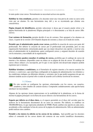 Chamilo 1.8.8 Unidad Administrador ­ Administración de la plataforma Guía en Español
lo tanto poder crear cursos. Normalmente no necesitará activar esta opción.
Habilitar la vista estudiante, permite a los docentes tener una vista previa de como su curso sería 
visto   por   un   alumno.   Es   una   herramienta   muy   útil   y   no   se   recomienda   que   elimine   esta 
característica.
Página después de identificarse,  permite seleccionar si desea que el usuario pueda volver a la 
página bienvenida de la plataforma (Página principal) o ir directamente a su lista de cursos (Mis 
cursos).
Usar sesiones de formación, permite decidir el uso de sesiones. Esto agrupará a los alumnos en 
clases. A partir de la versión 1.8.8 Chamilo dispone de sesiones y clases en el modo de sesión.
Permitir que el administrador pueda crear cursos, posibilita la creación de cursos por parte del 
profesorado. Por defecto la creación de cursos por el profesorado está permitida, pero en una 
organización fuertemente estructurada puede que sea mejor desactivar esta opción y reservar esta 
tarea al administrador de la plataforma, quien configurará cursos y asignará docentes de acuerdo 
con la estructura y necesidades de la organización.
Los estudiantes pueden consultar el catálogo de cursos, posibilita que el catálogo de cursos de 
muestre a los alumnos, disponible como un enlace en su página de lista de cursos. El catálogo de 
cursos ofrece enlaces a la suscripción, por lo que si esta opción está desactivada tampoco podrán 
registrarse por sí mismos.
Habilitar términos y condiciones, en el formulario de registro muestra a los nuevos usuarios los 
términos y condiciones, que usted haya configurado en la página de administración. Los términos y 
las condiciones trabajan con diferentes idiomas y versiones, por lo que podrá asegurarse de que sus 
alumnos tendrán acceso al portal sólo si están de acuerdo con la última versión de los mismos.
3.1.2 Cursos
En   esta   sección   se   configuran   las   opciones   relacionadas   con   los   cursos,   sus   usuarios, 
creadores y otros detalles de carácter técnico. Compruebe cuidadosamente cada opción hasta 
satisfacer sus necesidades.
Algunas de las opciones tienen repercusiones en la usabilidad de la plataforma, en la forma de 
mostrar la página principal o en la barra de acceso directo a las herramientas de los cursos.
Espacio por defecto en el disco duro, es el espacio permitido en el disco del servidor para los 
archivos de la herramienta documentos de un curso en concreto. Por defecto, se establece en 
100,000,000 bytes, lo que representa alrededor de 95MB. Puede cambiar esta opción en cada curso, 
accediendo a ellos mediante la lista de cursos de la página de administración. Sólo un administrador 
podrá realizar estos cambios.
Permitir a los tutores la edición en los cursos de las sesiones,  hará posible que los docentes 
editen el contenido de los cursos dentro del contexto de una sesión (modificar documentos, 
171/253
 