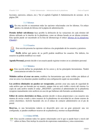 Chamilo 1.8.8 Unidad Administrador ­ Administración de la plataforma Guía en Español
lecciones, ejercicios, enlaces, etc.). Ver el capítulo Capítulo 6 Administración de sesiones   de la 
página 204.
3.1.3 Idiomas
En esta sección se encuentran todas las opciones relacionadas con los idiomas. Un enlace 
apunta a la entrada de Idiomas de la página de administración.
Permite definir sub­idiomas  hace posible la definición de las variaciones de cada término del 
idioma utilizado en la interfaz de la plataforma, como un idioma basado en un idioma existente. 
Esta opción puede ser encontrado en la lista de idiomas(siga el enlace Idiomas de la plataforma 
Chamilo) .
3.1.4 Usuarios
Esta sección presenta las opciones relativas a las propiedades de los usuarios y permisos.
Perfil,  define qué partes de su perfil podrán modificar los usuarios. Por defecto, los 
usuarios no podrán modificar su e­mail.
Agenda Personal, permite decidir si un usuario puede registrar eventos en su calendario personal.
3.1.5 Módulos
Esta sección define las propiedades de los cursos y de las principales herramientas. Tendrá 
consecuencias en todos los cursos.
Módulos activos al crear un curso, establece las herramientas que serán visibles por defecto al 
crear un curso. Los docentes pueden modificar esta configuración según sus necesidades.
Los archivos eliminados no pueden ser recuperados, permite crear una copia de seguridad de 
cada archivo que sea borrado por un usuario, aunque ésta no será visible a través del sistema. La 
copia de cada archivo tendrá el sufijo _DELETED y permitirá al administrador de la plataforma 
recuperar manualmente estos archivos en caso de que hubieran sido borrados accidentalmente.
Editor de correo electrónico en línea, permite decidir si desea proporcionar a sus usuarios una 
manera de enviar e­mails a otros usuarios de la plataforma sin necesidad de un cliente externo de 
correo electrónico. Actívelo haciendo clic en el enlace de contacto administrativo en el pie de 
portal.
Reservas,  es   una   herramienta   todavía   en   desarrollo   pero   con   un   gran   potencial:   una   vez 
configurada, se pueden establecer recursos de su plataforma y mostrar su disponibilidad.
3.1.6 Editor HTML 
Esta sección contiene todos los ajustes relacionados con lo que se puede hacer a través del 
editor en línea. Esto incluye la creación de expresiones matemáticas y otras extensiones.
172/253
 