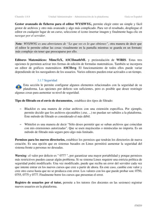 Chamilo 1.8.8 Unidad Administrador ­ Administración de la plataforma Guía en Español
Gestor avanzado de ficheros para el editor WYSIWYG, permite elegir entre un simple y fácil 
gestor de archivos y otro más avanzado y algo más complicado. Para ver el resultado, despliegue el 
editor en cualquier lugar de un curso, seleccione el icono insertar imagen y finalmente haga clic en 
navegar por el servidor.
Nota: WYSIWYG es una abreviatura de “Lo que ves es lo que obtienes”, otra manera de decir que 
el editor le permite editar las cosas visualmente en la pantalla mientras se guarda en un formato 
más complejo sin tener que preocuparse por ello.
Editores   Matemáticos:  MimeTeX,  ASCIImathML  y   preinstalación   de  WIRIS.   Estas   tres 
opciones le permiten activar tres formas de edición de formulas matemáticas. También se incorpora 
un editor de gráficos matemáticos  ASCIIsvg. El funcionamiento de todos ellos puede variar 
dependiendo de los navegadores de los usuarios. Varios editores pueden estar activados a un tiempo.
3.1.7 Seguridad
Esta sección le permite configurar algunos elementos relacionados con la seguridad de su 
plataforma. Las opciones por defecto son suficientes,  pero es posible que desee restringir 
algunas cosas para aumentar su nivel de seguridad.
Tipo de filtrado en el envío de documentos,  establece dos tipos de filtrado:
– Blacklist  es una manera de evitar archivos con una extensión específica. Por ejemplo, 
permite decidir que los archivos ejecutables (.exe, ...) no puedan ser subidos a la plataforma. 
Este método de filtrado es considerado el más débil.
– Whitelist es una manera de decir “Sólo deseo permitir que se suban archivos que coincidan 
con mis extensiones autorizadas”. Que se usen mayúsculas o minúsculas no importa. Es un 
método de filtrado más seguro pero algo más limitado.
Permisos para los nuevos directorios, establece los permisos que tendrán los directorios de nueva 
creación. Es una opción que en sistemas basados en Linux permitirá aumentar la seguridad del 
sistema frente a personas no deseadas.
Warning: el valor por defecto es " 0777 ", por garantizar una mayor portabilidad y porque permisos 
más restrictivos pueden causar algún problema. Si su sistema Linux requiere una estricta política de 
seguridad podrá modificarlo. Una vez modificado, puede que reciba un error del servidor cada vez 
que intente entrar en los nuevos cursos que cree a partir de ahora. En este caso, cambie este valor y 
cree otro curso hasta que no se produzca este error. Los valores con los que puede probar son: 0750, 
0755, 0775 y 0777. Finalmente borre los cursos que presentan el error.
Registro de usuarios por el tutor, permite a los tutores (los docentes en las sesiones) registrar 
nuevos usuarios en la plataforma.
173/253
 