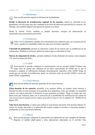 Chamilo 1.8.8 Unidad Administrador ­ Administración de la plataforma Guía en Español
3.1.8 Rendimiento
Esta sección permite mejorar la eficiencia de la plataforma.
Dividir el directorio de transferencias (upload) de los usuarios,  mejora  la velocidad en las 
plataformas con una carga muy alta, mediante la división del directorio personal de los usuarios. No 
obstante, esto también requiere una operación manual en el disco.
Desde   la   versión   1.8.8.4,   también   se   pueden   encontrar   consejos   de   optimización   en 
chamilo/documentation/optimization.html.
3.1.9 Evaluaciones
Estos son los parámetros globales de la herramienta de evaluación que, en la mayoría de los 
casos,  pueden ser redefinidos dentro de cada curso de forma específica.
Coloreado de puntuación, permite la coloración a partir de las marcas que se establezcan en las 
evaluaciones. También es necesario definir las marcas que se colorearán en rojo.
Marcas de etiquetado de niveles,  permite establecer niveles diferentes de marcas como etiquetas 
(“E” nivel de menos del 50%).
3.1.10 LDAP
Esta sección le permite configurar la sincronización con un servidor LDAP. Contiene una 
larga serie de ajustes que requieren de un buen conocimiento de LDAP, por lo que le 
invitamos a ampliar su información mediante documentación específica sobre LDAP. Tenga en 
cuenta que un servidor ActiveDirectory puede ser utilizado como un servidor LDAP a través del 
modo LDAP ­compatibility.
3.1.11 Zonas Horarias
Esta sección define las opciones generales de las zonas horarias.
Zonas horarias de los usuarios,  permitirá a los usuarios definir sus propias zonas horarias y 
disponer de ellas en todo momento en la pantalla de la plataforma. Esto, por ejemplo, les permitirá 
conocer con mayor precisión el momento en que presentan un trabajo. Tenga en cuenta que este 
ajuste tiene que realizarse junto con la activación de la posibilidad de modificación del campo de 
zona horaria por el usuario en los campos de perfil de usuario (ver el capítulo 4.8 ­ Perfiles de la 
página 197).
Valor de la zona horaria, se utiliza para definir la zona horaria del portal. Esto permite obtener los 
valores de tiempo adecuados a la ubicación del usuario cuando el servidor se encuentra alojado y 
configurado en una zona horaria diferente.
3.1.12 Buscar
Esta sección permite configurar la característica de indexación de texto completo de Chamilo. 
Requiere   el   módulo   php5­xapian   y   otras   aplicaciones   adicionales   en   el   servidor.   Esta 
174/253
 