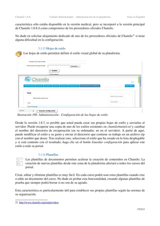 Chamilo 1.8.8 Unidad Administrador ­ Administración de la plataforma Guía en Español
característica sólo estaba disponible en la versión medical, pero se incorporó a la versión principal 
de Chamilo 1.8.8.4 como compromiso de los proveedores oficiales Chamilo.
No dude en solicitar alojamiento dedicado de uno de los proveedores oficiales de Chamilo21
 si tiene 
alguna dificultad en la configuración.
3.1.13 Hojas de estilo
Las hojas de estilo permiten definir el estilo visual global de su plataforma.
Desde la versión 1.8.7, es posible que usted pueda crear sus propias hojas de estilo y enviarlas al 
servidor. Puede recuperar una copia de uno de los estilos existentes en chamilo/main/css/ y cambiar 
el nombre del directorio de recuperación (en su ordenador, no en el servidor). A partir de aquí, 
puede modificar el estilo a su gusto y enviar el directorio que contiene su trabajo en un archivo zip 
con el nombre que desee. Tras realizar esto, seleccione el estilo que ha creado en la lista desplegable 
y si está contento con el resultado, haga clic en el botón Guardar configuración para aplicar este 
estilo a todo su portal.
3.1.14 Plantillas
Las plantillas de documentos permiten acelerar la creación de contenidos en Chamilo. La 
creación de nuevas plantillas desde este zona de la plataforma afectará a todos los cursos del 
portal.
Crear, editar y eliminar plantillas es muy fácil. En cada curso podrá usar estas plantillas cuando cree 
o edite un documento del curso. No dude en probar esta funcionalidad, creando algunas plantillas de 
prueba que siempre podrá borrar si no son de su agrado.
Esta característica es particularmente útil para establecer sus propias plantillas según las normas de 
su organización.
21 h  ttp://www.chamilo.org/en/providers   
175/253
Ilustración 198: Administración ­ Configuración de las hojas de estilo
 