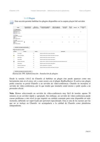 Chamilo 1.8.8 Unidad Administrador ­ Administración de la plataforma Guía en Español
3.1.15 Plugins
Esta sección permite habilitar los plugins disponibles en la carpeta plugin/ del servidor.
Desde   la   versión   1.8.8.2   de   Chamilo   al   habilitar   un   plugin   éste   puede   aparecer   como   una 
herramienta más en el curso, tal y como ocurre con el plugin BigBlueButton. Si activa este plugin 
podrá conectar su portal Chamilo a un servidor de vídeo­conferencia. Chamilo no incorpora el 
servidor de vídeo­conferencia, por lo que tendrá que instalarlo usted mismo o pedir ayuda a un 
proveedor oficial.
Nota: Hemos seleccionado un servidor de vídeo­conferencia muy fácil de instalar, apenas 30 
minutos en un servidor rápido y apropiado. Sin embargo, un servidor de vídeo­conferencia puede 
causar problemas a otro nivel ya que requiere un cuidado constante para estar disponible en todo 
momento, debiendo ser supervisado por personal especializado. Esta es una de las razones por las 
que   no   se   incluye   en   Chamilo:   no   acompañaría   a   la   calidad   de   Chamilo   como   plataforma 
independiente.
176/253
Ilustración 199: Administración ­ Instalación de plugins
 
