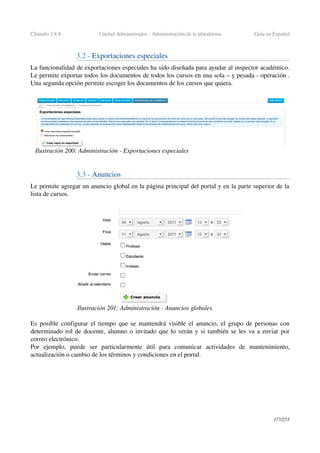 Chamilo 1.8.8 Unidad Administrador ­ Administración de la plataforma Guía en Español
3.2 ­ Exportaciones especiales 
La funcionalidad de exportaciones especiales ha sido diseñada para ayudar al inspector académico. 
Le permite exportar todos los documentos de todos los cursos en una sola – y pesada ­ operación . 
Una segunda opción permite escoger los documentos de los cursos que quiera.
3.3 ­ Anuncios
Le permite agregar un anuncio global en la página principal del portal y en la parte superior de la 
lista de cursos.
Es posible configurar el tiempo que se mantendrá visible el anuncio, el grupo de personas con 
determinado rol de docente, alumno o invitado que lo verán y si también se les va a enviar por 
correo electrónico.
Por   ejemplo,   puede   ser   particularmente   útil   para   comunicar   actividades   de   mantenimiento, 
actualización o cambio de los términos y condiciones en el portal.
177/253
Ilustración 200: Administración ­ Exportaciones especiales
Ilustración 201: Administración ­ Anuncios globales
 
