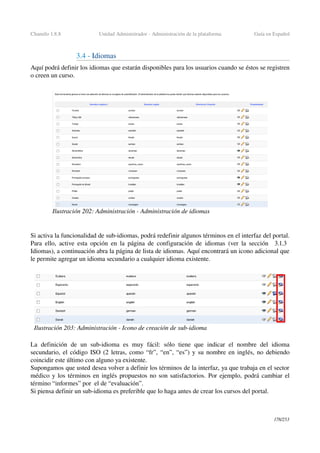 Chamilo 1.8.8 Unidad Administrador ­ Administración de la plataforma Guía en Español
3.4 ­ Idiomas
Aquí podrá definir los idiomas que estarán disponibles para los usuarios cuando se éstos se registren 
o creen un curso.
Si activa la funcionalidad de sub­idiomas, podrá redefinir algunos términos en el interfaz del portal. 
Para ello, active esta opción en la página de configuración de idiomas (ver la sección    3.1.3  
Idiomas), a continuación abra la página de lista de idiomas. Aquí encontrará un icono adicional que 
le permite agregar un idioma secundario a cualquier idioma existente.
La  definición  de  un sub­idioma  es  muy  fácil:  sólo  tiene  que  indicar  el  nombre  del  idioma 
secundario, el código ISO (2 letras, como “fr”, “en”, “es”) y su nombre en inglés, no debiendo 
coincidir este último con alguno ya existente.
Supongamos que usted desea volver a definir los términos de la interfaz, ya que trabaja en el sector 
médico y los términos en inglés propuestos no son satisfactorios. Por ejemplo, podrá cambiar el 
término “informes” por  el de “evaluación”. 
Si piensa definir un sub­idioma es preferible que lo haga antes de crear los cursos del portal.
178/253
Ilustración 202: Administración ­ Administración de idiomas
Ilustración 203: Administración ­ Icono de creación de sub­idioma
 