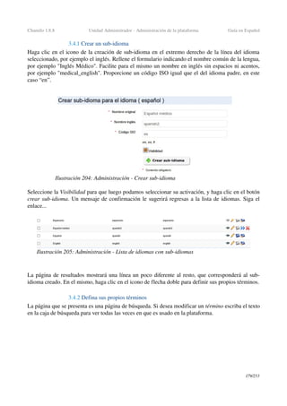 Chamilo 1.8.8 Unidad Administrador ­ Administración de la plataforma Guía en Español
3.4.1 Crear un sub­idioma
Haga clic en el icono de la creación de sub­idioma en el extremo derecho de la línea del idioma 
seleccionado, por ejemplo el inglés. Rellene el formulario indicando el nombre común de la lengua, 
por ejemplo "Inglés Médico". Facilite para el mismo un nombre en inglés sin espacios ni acentos, 
por ejemplo "medical_english". Proporcione un código ISO igual que el del idioma padre, en este 
caso “en”.
Seleccione la Visibilidad para que luego podamos seleccionar su activación, y haga clic en el botón 
crear sub­idioma. Un mensaje de confirmación le sugerirá regresas a la lista de idiomas. Siga el 
enlace...
La página de resultados mostrará una línea un poco diferente al resto, que corresponderá al sub­
idioma creado. En el mismo, haga clic en el icono de flecha doble para definir sus propios términos.
3.4.2 Defina sus propios términos
La página que se presenta es una página de búsqueda. Si desea modificar un término escriba el texto 
en la caja de búsqueda para ver todas las veces en que es usado en la plataforma.
179/253
Ilustración 204: Administración ­ Crear sub­idioma
Ilustración 205: Administración ­ Lista de idiomas con sub­idiomas
 