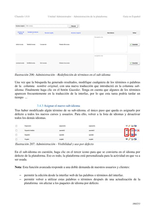 Chamilo 1.8.8 Unidad Administrador ­ Administración de la plataforma Guía en Español
Una vez que la búsqueda ha generado resultados, modifique cualquiera de los términos o palabras 
de la  columna   nombre original, con una nueva traducción que introducirá en la columna sub­
idioma. Finalmente haga clic en el botón Guardar. Tenga en cuenta que algunos de los términos 
aparecen frecuentemente en la traducción de la interfaz, por lo que esta tarea podría tardar un 
tiempo  ...
3.4.3 Asignar el nuevo sub­idioma
Tras haber modificado algún término de su sub­idioma. el único paso que queda es asignarlo por 
defecto a todos los nuevos cursos y usuarios. Para ello, volver a la lista de idiomas y desactivar 
todos los demás idiomas.
En el sub­idioma en cuestión, haga clic en el tercer icono para que se convierta en el idioma por 
defecto de la plataforma. Eso es todo, la plataforma está personalizada para la actividad en que va a 
ser usada.
Nota: Esta función avanzada responde a una doble demanda de nuestros usuarios y clientes:
– permitir la edición desde la interfaz web de las palabras o términos del interfaz.
– permitir volver a utilizar estas palabras o términos después de una actualización de la 
plataforma  sin afectar a los paquetes de idioma por defecto.
180/253
Ilustración 206: Administración ­ Redefinición de términos en el sub­idioma
Ilustración 207: Administración ­ Visibilidad y uso por defecto
 