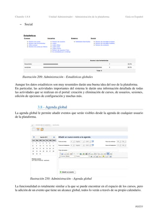 Chamilo 1.8.8 Unidad Administrador ­ Administración de la plataforma Guía en Español
– Social
Aunque los datos estadísticos son muy resumidos darán una buena idea del uso de la plataforma.
En particular, las actividades importantes del sistema le darán una información detallada de todas 
las actividades que se realizan en el portal: creación y eliminación de cursos, de usuarios, sesiones, 
edición de opciones de configuración y muchas más.
3.8 ­ Agenda global 
La agenda global le permite añadir eventos que serán visibles desde la agenda de cualquier usuario 
de la plataforma.
La funcionalidad es totalmente similar a la que se puede encontrar en el espacio de los cursos, pero 
la adición de un evento que tiene un alcance global, todos lo verán a través de su propio calendario.
182/253
Ilustración 209: Administración ­ Estadísticas globales
Ilustración 210: Administración ­ Agenda global
 