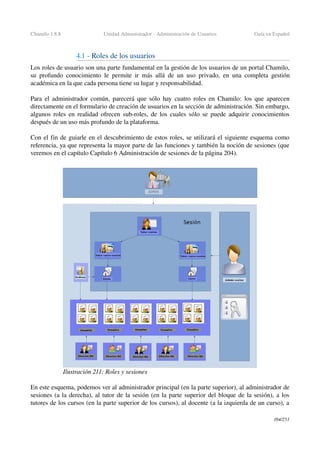 Chamilo 1.8.8 Unidad Administrador ­ Administración de Usuarios Guía en Español
4.1 ­ Roles de los usuarios 
Los roles de usuario son una parte fundamental en la gestión de los usuarios de un portal Chamilo, 
su profundo conocimiento le permite ir más allá de un uso privado, en una completa gestión 
académica en la que cada persona tiene su lugar y responsabilidad.
Para el administrador común, parecerá que sólo hay cuatro roles en Chamilo: los que aparecen 
directamente en el formulario de creación de usuarios en la sección de administración. Sin embargo, 
algunos roles en realidad ofrecen sub­roles, de los cuales sólo se puede adquirir conocimientos 
después de un uso más profundo de la plataforma.
Con el fin de guiarle en el descubrimiento de estos roles, se utilizará el siguiente esquema como 
referencia, ya que representa la mayor parte de las funciones y también la noción de sesiones (que 
veremos en el capítulo Capítulo 6 Administración de sesiones de la página 204).
En este esquema, podemos ver al administrador principal (en la parte superior), al administrador de 
sesiones (a la derecha), al tutor de la sesión (en la parte superior del bloque de la sesión), a los 
tutores de los cursos (en la parte superior de los cursos), al docente (a la izquierda de un curso), a 
184/253
Ilustración 211: Roles y sesiones
 