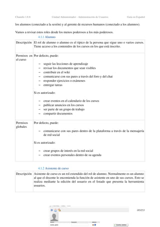 Chamilo 1.8.8 Unidad Administrador ­ Administración de Usuarios Guía en Español
los alumnos (conectado a la sesión) y al gerente de recursos humanos (conectado a los alumnos).
Vamos a revisar estos roles desde los menos poderosos a los más poderosos.
4.1.1 Alumno
Descripción El rol de alumno o alumno es el típico de la persona que sigue uno o varios cursos. 
Tiene acceso a los contenidos de los cursos en los que está inscrito.
Permisos en 
el curso
Por defecto, puede:
– seguir las lecciones de aprendizaje
– revisar los documentos que sean visibles
– contribuir en el wiki
– comunicarse con sus pares a través del foro y del chat
– responder ejercicios o exámenes
– entregar tareas
Si es autorizado:
 
– crear eventos en el calendario de los cursos
– publicar anuncios en los cursos
– ser parte de un grupo de trabajo
– compartir documentos
Permisos 
globales
Por defecto, puede:
– comunicarse con sus pares dentro de la plataforma a través de la mensajería 
de red social
Si es autorizado:
– crear grupos de interés en la red social
– crear eventos personales dentro de su agenda
4.1.2 Asistente de curso 
Descripción Asistente de curso es un rol extendido del rol de alumno. Normalmente es un alumno 
al que el docente le encomienda la función de asistente en uno de sus cursos. Esto se 
realiza mediante la edición del usuario en el listado que presenta la herramienta 
usuarios. 
185/253
 