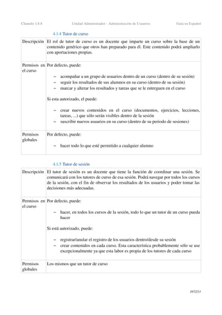 Chamilo 1.8.8 Unidad Administrador ­ Administración de Usuarios Guía en Español
4.1.4 Tutor de curso
Descripción El rol de tutor de curso es un docente que imparte un curso sobre la base de un 
contenido genérico que otros han preparado para él. Este contenido podrá ampliarlo 
con aportaciones propias.
Permisos en 
el curso
Por defecto, puede:
– acompañar a un grupo de usuarios dentro de un curso (dentro de su sesión)
– seguir los resultados de sus alumnos en su curso (dentro de su sesión)
– marcar y alterar los resultados y tareas que se le entreguen en el curso
Si esta autorizado, el puede:
 
– crear   nuevos   contenidos   en   el   curso   (documentos,   ejercicios,   lecciones, 
tareas, ...) que sólo serán visibles dentro de la sesión
– suscribir nuevos usuarios en su curso (dentro de su periodo de sesiones)
Permisos 
globales
Por defecto, puede:
– hacer todo lo que esté permitido a cualquier alumno
4.1.5 Tutor de sesión 
Descripción El tutor de sesión es un docente que tiene la función de coordinar una sesión. Se 
comunicará con los tutores de curso de esa sesión. Podrá navegar por todos los cursos 
de la sesión, con el fin de observar los resultados de los usuarios y poder tomar las 
decisiones más adecuadas.
Permisos en 
el curso
Por defecto, puede:
– hacer, en todos los cursos de la sesión, todo lo que un tutor de un curso pueda 
hacer
Si está autorizado, puede:
 
– registrar/anular el registro de los usuarios dentro/desde su sesión
– crear contenidos en cada curso. Esta característica probablemente sólo se use 
excepcionalmente ya que esta labor es propia de los tutores de cada curso
Permisos 
globales
Los mismos que un tutor de curso
187/253
 