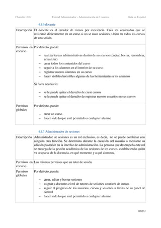 Chamilo 1.8.8 Unidad Administrador ­ Administración de Usuarios Guía en Español
4.1.6 docente
Descripción El docente es el creador de cursos por excelencia. Crea los contenidos que se 
utilizarán directamente en un curso si no se usan sesiones o bien en todos los cursos 
de una sesión.
Permisos en 
el curso
Por defecto, puede:
– realizar tareas administrativas dentro de sus cursos (copiar, borrar, renombrar, 
actualizar)
– crear todos los contenidos del curso
– seguir a los alumnos en el interior de su curso
– registrar nuevos alumnos en su curso
– hacer visibles/invisibles algunas de las herramientas a los alumnos
Si fuera necesario:
 
– se le puede quitar el derecho de crear cursos
– se le puede quitar el derecho de registrar nuevos usuarios en sus cursos
Permisos 
globales
Por defecto, puede:
– crear un curso
– hacer todo lo que esté permitido a cualquier alumno
4.1.7 Administrador de sesiones 
Descripción Administrador de sesiones es un rol exclusivo, es decir,  no se puede combinar con 
ninguna otra función. Se determina durante la creación del usuario o mediante su 
edición posterior en la interfaz de administración. La persona que desempeña este rol 
se encarga de la gestión académica de las sesiones de los cursos, estableciendo quién 
va ocuparse de la docencia, en qué momento y a qué alumnos.
Permisos en 
el curso
Los mismos permisos que un tutor de sesión
Permisos 
globales
Por defecto, puede:
– crear, editar y borrar sesiones
– asignar a docentes el rol de tutores de sesiones o tutores de cursos
– seguir el progreso de los usuarios, cursos y sesiones a través de su panel de 
control
– hacer todo lo que esté permitido a cualquier alumno
188/253
 
