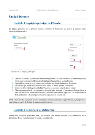 Chamilo 1.8.8 Unidad Docente ­ Unidad Docente Guía en Español
Unidad Docente
Capítulo 1 La página principal de Chamilo
La página principal es la primera visible. Contiene el formulario de acceso y algunos otros 
elementos importantes:
1. Una vez el usuario y contraseña han sido registrados, el acceso es fácil. El administrador da 
permisos a los usuarios (dependiendo de la configuración de la plataforma).
2. Es posible registrarse en la plataforma mediante un simple formulario (Registro).
3. En caso de que pierda su contraseña, una nueva se puede generar fácilmente.
4. El acceso al foro de la comunidad de Chamilo es proveído a través de un enlace. 
5. Distintas categorías de cursos pueden ser mostrados para que el usuario pueda suscribirse a 
ellas haciendo clic en el curso deseado (esta funcionalidad se especifica  la administración 
de la plataforma y la configuración de las opciones de los cursos).
Nota : Para ver los cursos de acceso restringido, es necesario estar registrado en la plataforma y 
suscribirse a través de la lista de usuarios de los cursos.
Capítulo 2 Registro en la  plataforma 
Como para cualquier plataforma web, los usuarios que deseen acceder a los contenidos de la 
plataforma deben registrarse con su usuario y contraseña.
19/253
Ilustración 5: Página principal
 