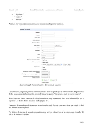 Chamilo 1.8.8 Unidad Administrador ­ Administración de Usuarios Guía en Español
– " Apellido "
– " correo "
– " usuario "
Además, hay otras opciones avanzadas a las que se debe prestar atención.
La contraseña, se puede generar automáticamente o ser asignada por el administrador. Dependiendo 
de las necesidades de la situación, no se olvide de la opción "Enviar un e­mail al nuevo usuario".
Seleccionar de forma correcta el rol del usuario es muy importante. Para más información, ver el 
capítulo 4.1 ­ Roles de los usuarios  en la página 184.
La cuenta de usuario puede tener una fecha de caducidad. En este caso, uno tiene que elegir el final 
del periodo de suscripción.
Por último, la cuenta de usuario se pueden crear activos o inactivos, a la espera, por ejemplo, del 
inicio de una nueva sesión.
193/253
Ilustración 215: Administración ­ Creación de usuarios
 