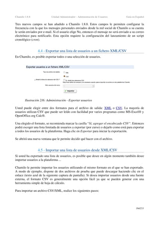Chamilo 1.8.8 Unidad Administrador ­ Administración de Usuarios Guía en Español
Tres nuevos campos se han añadido a Chamilo 1.8.8. Estos campos le permiten configurar la 
frecuencia con la que los mensajes personales enviados desde la red social de Chamilo a su cuenta 
le serán enviados por e­mail. Si el usuario elige No, entonces el mensaje no será enviado a su correo 
electrónico para notificarlo. Esta opción requiere la configuración del lanzamiento de un script 
cronológico (cron).
4.4 ­ Exportar una lista de usuarios a un fichero XML/CSV
En Chamilo, es posible exportar todos o una selección de usuarios.
Usted puede elegir entre dos formatos para el archivo de salida:  XML  o  CSV. La mayoría de 
usuarios utilizan CSV que puede ser leído con facilidad por varios programas como MS­Excel® y 
OpenOffice.org Calc®.
Una elegido el formato, se recomienda marcar la casilla “Sí, agregar el encabezado CSV”. Entonces 
podrá escoger una lista limitada de usuarios a exportar (por curso) o dejarlo como está para exportar 
a todos los usuarios de la plataforma. Haga clic en Exportar para iniciar la exportación.
Se abrirá una nueva ventana que le permite decidir qué hacer con el archivo.
4.5 ­ Importar una lista de usuarios desde XML/CSV
Si usted ha exportado una lista de usuarios, es posible que desee en algún momento también desee 
importar usuarios a la plataforma ...
Chamilo le permite importar los usuarios utilizando el mismo formato en el que se han exportado. 
A modo de ejemplo, dispone de dos archivos de prueba que puede descargar haciendo clic en el 
enlace (texto azul de la siguiente captura de pantalla). Si desea importar usuarios desde una fuente 
externa, el formato CSV es generalmente una opción fácil ya que se pueden generar con una 
herramienta simple de hoja de cálculo.
Para importar un archivo CSV/XML, realice los siguientes pasos:
194/253
Ilustración 216: Administración ­ Exportar usuarios
 
