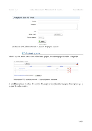 Chamilo 1.8.8 Unidad Administrador ­ Administración de Usuarios Guía en Español
4.7 ­ Lista de grupos
En esta sección puede actualizar o eliminar los grupos, así como agregar usuarios a un grupo.
Si usted hace clic en el enlace del nombre del grupo se le conducirá a la página de ese grupo y a la 
pestaña de redes sociales.
196/253
Ilustración 219: Administración ­ Creación de grupos sociales
Ilustración 220: Administración ­ Lista de grupos sociales
 
