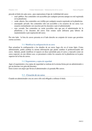 Chamilo 1.8.8 Unidad Administrador ­ Administración de los cursos Guía en Español
precede al título de cada curso,  pues representan el tipo de visibilidad del curso:
– azul: público. Sus contenidos son accesibles por cualquier persona aunque no esté registrada 
en la plataforma
– verde: abierto. Sus contenidos son visibles por cualquier usuario registrado en la plataforma
– anaranjado: privado. Sus contenidos sólo son accesibles a los usuarios de ese curso. Los 
usuarios normalmente son suscritos por los docentes o por el administrador
– rojo: cerrado. Sus contenidos no serán accesibles más que por el administrador de la 
plataforma   y   los   docentes   del   curso.   Este   estatus   suele   utilizarse   para   labores   de 
mantenimiento o por expiración del curso.
 
Por otro lado,  la lista de cursos presenta en el lado derecho un conjunto de iconos que permiten 
ciertas acciones.
5.1.1 Modificar la configuración de un curso
Para actualizar la configuración o los detalles de un curso, haga clic en el icono lápiz. Como 
administrador, podrá cambiar la misma información que puede cambiar el profesor/creador del 
curso. Además, puede modificar el espacio en disco permitido para el curso y marcarlo como un 
curso especial; en este último caso, se presentará a todos los usuarios de la plataforma en la parte 
superior de la lista de cursos.
5.1.2 Seguimiento y copias de seguridad
Aquí, el seguimiento y las copias de seguridad se realizan de la misma forma por un administrador o 
por un docente (ver guía del docente).
Estos iconos son atajos que llevan al administrador a la pestaña Mis cursos.
5.2 ­ Creación de un curso
Cuando un administrador crea un curso sólo está obligado a rellenar el título.
199/253
 