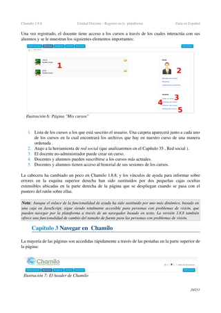 Chamilo 1.8.8 Unidad Docente ­ Registro en la  plataforma  Guía en Español
Una vez registrado, el docente tiene acceso a los cursos a través de los cuales interactúa con sus 
alumnos y se le muestran los siguientes elementos importantes:
1. Lista de los cursos a los que está suscrito el usuario. Una carpeta aparecerá junto a cada uno 
de los cursos en la cual encontrará los archivos que hay en nuestro curso de una manera 
ordenada .
2. Atajo a la herramienta de red social (que analizaremos en el Capítulo 35 , Red social ).
3. El docente no­administrador puede crear un curso.
4. Docentes y alumnos pueden suscribirse a los cursos más actuales.
5. Docentes y alumnos tienen acceso al historial de sus sesiones de los cursos.
La cabecera ha cambiado un poco en Chamilo 1.8.8, y los vínculos de ayuda para informar sobre 
errores   en   la   esquina   superior   derecha   han   sido   sustituidos   por   dos   pequeñas   cajas   ocultas 
extensibles ubicadas en la parte derecha de la página que se despliegan cuando se pasa con el 
puntero del ratón sobre ellas.
Nota: Aunque el enlace de la funcionalidad de ayuda ha sido sustituido por uno más dinámico, basado en  
una caja en JavaScript, sigue siendo totalmente accesible para personas con problemas de visión, que 
pueden navegar por la plataforma a través de un navegador basado en texto. La versión 1.8.8 también 
ofrece una funcionalidad de cambio del tamaño de fuente para las personas con problemas de visión.
Capítulo 3 Navegar en  Chamilo
La mayoría de las páginas son accedidas rápidamente a través de las pestañas en la parte superior de 
la página:
20/253
Ilustración 6: Página "Mis cursos"
Ilustración 7: El header de Chamilo
 
