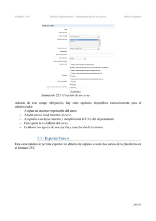 Chamilo 1.8.8 Unidad Administrador ­ Administración de los cursos Guía en Español
Además   de   este   campo   obligatorio,   hay   otras   opciones   disponibles   exclusivamente   para   el 
administrador:
– Asignar un docente responsable del curso
– Añadir uno (o más) docentes al curso
– Asignarlo a un departamento y cumplimentar la URL del departamento
– Configurar la visibilidad del curso
– Gestionar los ajustes de inscripción y cancelación de la misma
5.3 ­ Exportar Cursos 
Esta característica le permite exportar los detalles de algunos o todos los cursos de la plataforma en 
el formato CSV.
200/253
Ilustración 223: Creación de un curso
 