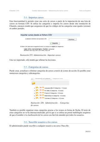 Chamilo 1.8.8 Unidad Administrador ­ Administración de los cursos Guía en Español
5.4 ­ Importar cursos 
Esta funcionalidad le permite crear una serie de cursos a partir de la importación de una lista de 
cursos en formato CSV. Si utiliza las categorías e importa los cursos desde otra instalación de 
Chamilo, entonces tendrá que asegurarse de que los códigos de las categorías sean iguales (existan) 
en ambos portales.
Una vez importado, sólo tendrá que rellenar las lecciones.
5.5 ­ Categorías de cursos 
Puede crear, actualizar o eliminar categorías de cursos a través de iconos de acción. Es posible crear 
numerosas categorías y subcategorías.
También es posible organizar estas categorías gracias a los iconos en forma de flecha. El texto de 
estas categorías no se ha internacionalizado, por lo que si se utiliza un portal multilingüe asegúrese 
de que el nombre o la clasificación de los cursos sea fácil de entender por todos los usuarios.
5.6 ­ Suscribir usuarios a los cursos
El administrador puede suscribir a cualquier usuario a un curso. Para ello:
202/253
Ilustración 225: Administración ­ Importar cursos
Ilustración  226: Administración ­ Categorías 
de cursos
 