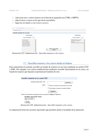 Chamilo 1.8.8 Unidad Administrador ­ Administración de los cursos Guía en Español
– seleccione uno o varios usuarios en la lista de la izquierda (use CTRL o SHIFT),
– elija el curso o cursos en los que desea inscribirlos
– haga clic en Añadir a este (estos) curso(s)
5.7 ­ Suscribir usuarios a los cursos desde un fichero
Esta característica le permite suscribir un listado de usuarios en un curso mediante un archivo CSV 
o XML. Por ejemplo, con ciertas modificaciones podremos inscribir directamente en un curso, un 
listado de usuarios que hayamos exportado previamente de otro.
La importación tiene dos acciones opcionales que permiten afinar el resultado de la operación.
203/253
Ilustración 227: Administración ­ Suscribir usuarios a los cursos
Ilustración 228: Administración ­ Suscribir usuarios a los cursos
 