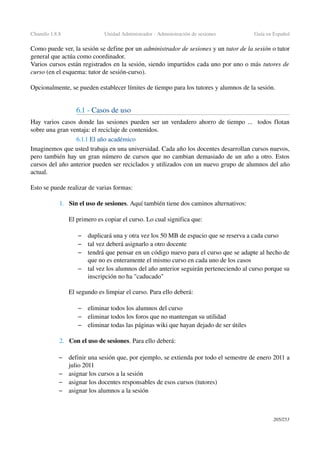 Chamilo 1.8.8 Unidad Administrador ­ Administración de sesiones Guía en Español
Como puede ver, la sesión se define por un administrador de sesiones y un tutor de la sesión o tutor 
general que actúa como coordinador.
Varios cursos están registrados en la sesión, siendo impartidos cada uno por uno o más tutores de 
curso (en el esquema: tutor de sesión­curso).
Opcionalmente, se pueden establecer límites de tiempo para los tutores y alumnos de la sesión.
6.1 ­ Casos de uso
Hay varios casos donde las sesiones pueden ser un verdadero ahorro de tiempo ...  todos flotan 
sobre una gran ventaja: el reciclaje de contenidos.
6.1.1 El año académico
Imaginemos que usted trabaja en una universidad. Cada año los docentes desarrollan cursos nuevos, 
pero también hay un gran número de cursos que no cambian demasiado de un año a otro. Estos 
cursos del año anterior pueden ser reciclados y utilizados con un nuevo grupo de alumnos del año 
actual.
Esto se puede realizar de varias formas:
1. Sin el uso de sesiones. Aquí también tiene dos caminos alternativos:
El primero es copiar el curso. Lo cual significa que:
– duplicará una y otra vez los 50 MB de espacio que se reserva a cada curso
– tal vez deberá asignarlo a otro docente
– tendrá que pensar en un código nuevo para el curso que se adapte al hecho de 
que no es enteramente el mismo curso en cada uno de los casos
– tal vez los alumnos del año anterior seguirán perteneciendo al curso porque su 
inscripción no ha "caducado"
El segundo es limpiar el curso. Para ello deberá:
– eliminar todos los alumnos del curso
– eliminar todos los foros que no mantengan su utilidad
– eliminar todas las páginas wiki que hayan dejado de ser útiles
2. Con el uso de sesiones. Para ello deberá:
– definir una sesión que, por ejemplo, se extienda por todo el semestre de enero 2011 a 
julio 2011
– asignar los cursos a la sesión
– asignar los docentes responsables de esos cursos (tutores)
– asignar los alumnos a la sesión
205/253
 