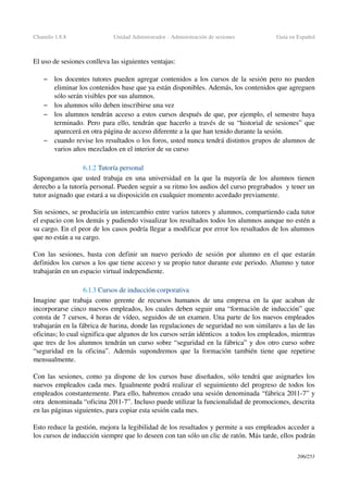 Chamilo 1.8.8 Unidad Administrador ­ Administración de sesiones Guía en Español
El uso de sesiones conlleva las siguientes ventajas:
– los docentes tutores pueden agregar contenidos a los cursos de la sesión pero no pueden 
eliminar los contenidos base que ya están disponibles. Además, los contenidos que agreguen 
sólo serán visibles por sus alumnos.
– los alumnos sólo deben inscribirse una vez
– los alumnos tendrán acceso a estos cursos después de que, por ejemplo, el semestre haya 
terminado. Pero para ello, tendrán que hacerlo a través de su “historial de sesiones” que 
aparecerá en otra página de acceso diferente a la que han tenido durante la sesión.
– cuando revise los resultados o los foros, usted nunca tendrá distintos grupos de alumnos de 
varios años mezclados en el interior de su curso
6.1.2 Tutoría personal 
Supongamos que usted trabaja en una universidad en la que la mayoría de los alumnos tienen 
derecho a la tutoría personal. Pueden seguir a su ritmo los audios del curso pregrabados  y tener un 
tutor asignado que estará a su disposición en cualquier momento acordado previamente.
Sin sesiones, se produciría un intercambio entre varios tutores y alumnos, compartiendo cada tutor 
el espacio con los demás y pudiendo visualizar los resultados todos los alumnos aunque no estén a 
su cargo. En el peor de los casos podría llegar a modificar por error los resultados de los alumnos 
que no están a su cargo.
Con las sesiones, basta con definir un nuevo periodo de sesión por alumno en el que estarán 
definidos los cursos a los que tiene acceso y su propio tutor durante este periodo. Alumno y tutor 
trabajarán en un espacio virtual independiente.
6.1.3 Cursos de inducción corporativa
Imagine que trabaja como gerente de recursos humanos de una empresa en la que acaban de 
incorporarse cinco nuevos empleados, los cuales deben seguir una “formación de inducción” que 
consta de 7 cursos, 4 horas de vídeo, seguidos de un examen. Una parte de los nuevos empleados 
trabajarán en la fábrica de harina, donde las regulaciones de seguridad no son similares a las de las 
oficinas; lo cual significa que algunos de los cursos serán idénticos  a todos los empleados, mientras 
que tres de los alumnos tendrán un curso sobre “seguridad en la fábrica” y dos otro curso sobre 
“seguridad en la oficina”. Además supondremos que la formación también tiene que repetirse 
mensualmente.
Con las sesiones, como ya dispone de los cursos base diseñados, sólo tendrá que asignarles los 
nuevos empleados cada mes. Igualmente podrá realizar el seguimiento del progreso de todos los 
empleados constantemente. Para ello, habremos creado una sesión denominada “fábrica 2011­7” y 
otra  denominada “oficina 2011­7”. Incluso puede utilizar la funcionalidad de promociones, descrita 
en las páginas siguientes, para copiar esta sesión cada mes.
Esto reduce la gestión, mejora la legibilidad de los resultados y permite a sus empleados acceder a 
los cursos de inducción siempre que lo deseen con tan sólo un clic de ratón. Más tarde, ellos podrán 
206/253
 