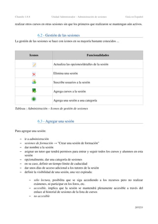 Chamilo 1.8.8 Unidad Administrador ­ Administración de sesiones Guía en Español
realizar otros cursos en otras sesiones sin que los primeros que realizaron se mantengan aún activos.
6.2 ­ Gestión de las sesiones
La gestión de las sesiones se hace con iconos en su mayoría bastante conocidos ...
Iconos Funcionalidades
Actualiza las opciones/detalles de la sesión
Elimina una sesión
Suscribe usuarios a la sesión
Agrega cursos a la sesión
Agrega una sesión a una categoría
Tableau : Administración – Iconos de gestión de sesiones
6.3 ­ Agregar una sesión
Para agregar una sesión:
– ir a administración
– sesiones de formación   "Crear una sesión de formación"→
– dar nombre a la sesión
– asignar un tutor que tendrá permisos para entrar y seguir todos los cursos y alumnos en esta 
sesión
– opcionalmente, dar una categoría de sesiones
– en su caso, definir un tiempo límite de caducidad
– dar unos días de acceso adicional a los tutores de la sesión
– definir la visibilidad de una sesión, una vez expirada:
– sólo  lectura,  posibilita   que  se  siga  accediendo  a   los   recursos   pero  no  realizar 
exámenes, ni participar en los foros, etc.
– accesible,  implica que la sesión se mantendrá plenamente accesible a través del 
enlace al historial de sesiones de la lista de cursos
– no accesible
207/253
 