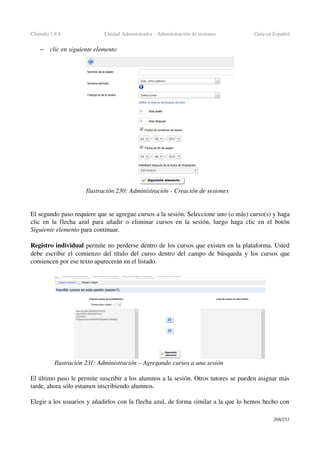 Chamilo 1.8.8 Unidad Administrador ­ Administración de sesiones Guía en Español
– clic en siguiente elemento
El segundo paso requiere que se agregue cursos a la sesión. Seleccione uno (o más) curso(s) y haga 
clic en la flecha azul para añadir o eliminar cursos en la sesión, luego haga clic en el botón 
Siguiente elemento para continuar.
Registro individual permite no perderse dentro de los cursos que existen en la plataforma. Usted 
debe escribir el comienzo del título del curso dentro del campo de búsqueda y los cursos que 
comiencen por ese texto aparecerán en el listado.
El último paso le permite suscribir a los alumnos a la sesión. Otros tutores se pueden asignar más 
tarde, ahora sólo estamos inscribiendo alumnos.
Elegir a los usuarios y añadirlos con la flecha azul, de forma similar a la que lo hemos hecho con 
208/253
Ilustración 230: Administración ­ Creación de sesiones
Ilustración 231: Administración – Agregando cursos a una sesión
 