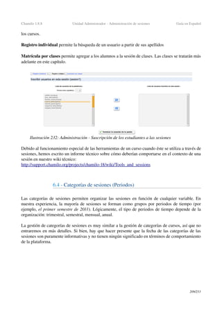 Chamilo 1.8.8 Unidad Administrador ­ Administración de sesiones Guía en Español
los cursos.
Registro individual permite la búsqueda de un usuario a partir de sus apellidos
Matrícula por clases permite agregar a los alumnos a la sesión de clases. Las clases se tratarán más 
adelante en este capítulo.
Debido al funcionamiento especial de las herramientas de un curso cuando éste se utiliza a través de 
sesiones, hemos escrito un informe técnico sobre cómo deberían comportarse en el contexto de una 
sesión en nuestro wiki técnico:
http://support.chamilo.org/projects/chamilo­18/wiki/Tools_and_sessions
6.4 ­ Categorías de sesiones (Periodos)
Las categorías de sesiones permiten organizar las sesiones en función de cualquier variable. En 
nuestra experiencia, la mayoría de sesiones se forman como grupos por periodos de tiempo (por 
ejemplo, el primer semestre de 2011). Lógicamente, el tipo de periodos de tiempo depende de la 
organización: trimestral, semestral, mensual, anual.
La gestión de categorías de sesiones es muy similar a la gestión de categorías de cursos, así que no 
entraremos en más detalles. Si bien, hay que hacer presente que la fecha de las categorías de las 
sesiones son puramente informativas y no tienen ningún significado en términos de comportamiento 
de la plataforma.
209/253
Ilustración 232: Administración ­ Suscripción de los estudiantes a las sesiones
 