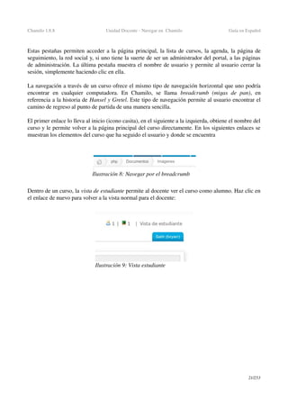 Chamilo 1.8.8 Unidad Docente ­ Navegar en  Chamilo Guía en Español
Estas pestañas permiten acceder a la página principal, la lista de cursos, la agenda, la página de 
seguimiento, la red social y, si uno tiene la suerte de ser un administrador del portal, a las páginas 
de administración. La última pestaña muestra el nombre de usuario y permite al usuario cerrar la 
sesión, simplemente haciendo clic en ella.
La navegación a través de un curso ofrece el mismo tipo de navegación horizontal que uno podría 
encontrar   en   cualquier   computadora.   En   Chamilo,   se   llama  breadcrumb  (migas   de   pan),   en 
referencia a la historia de Hansel y Gretel. Este tipo de navegación permite al usuario encontrar el 
camino de regreso al punto de partida de una manera sencilla.
El primer enlace lo lleva al inicio (icono casita), en el siguiente a la izquierda, obtiene el nombre del 
curso y le permite volver a la página principal del curso directamente. En los siguientes enlaces se 
muestran los elementos del curso que ha seguido el usuario y donde se encuentra
Dentro de un curso, la vista de estudiante permite al docente ver el curso como alumno. Haz clic en 
el enlace de nuevo para volver a la vista normal para el docente:
21/253
Ilustración 8: Navegar por el breadcrumb
Ilustración 9: Vista estudiante
 