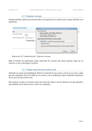 Chamilo 1.8.8 Unidad Administrador ­ Administración de sesiones Guía en Español
6.5 ­ Exportar sesiones
Chamilo permite exportar una lista de todas o de algunas de las sesiones que se hayan definido en la 
plataforma.
Elija el formato de exportación, luego seleccione las sesiones que desea exportar, haga clic en 
Exportar sesión y descargue el archivo.
6.6 ­ Copiar cursos de una sesión a otra
Teniendo en cuenta la posibilidad de definir el contenido de una sesión a través de un curso y dado 
que este contenido sólo será visible en esa sesión, a veces tendrá que copiar contenidos específicos 
de un curso de una sesión a otra.
Para realizar la copia es necesario tener una sesión de origen y otra de destino en la que queramos 
que también esté el mismo curso y todos sus contenidos.
210/253
Ilustración 233: Administración ­ Exportar sesiones
 