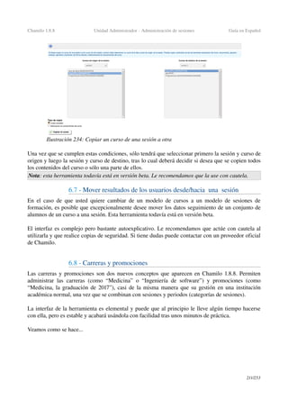Chamilo 1.8.8 Unidad Administrador ­ Administración de sesiones Guía en Español
Una vez que se cumplen estas condiciones, sólo tendrá que seleccionar primero la sesión y curso de 
origen y luego la sesión y curso de destino, tras lo cual deberá decidir si desea que se copien todos 
los contenidos del curso o sólo una parte de ellos.
Nota: esta herramienta todavía está en versión beta. Le recomendamos que la use con cautela.
6.7 ­ Mover resultados de los usuarios desde/hacia  una  sesión
En el caso de que usted quiere cambiar de un modelo de cursos a un modelo de sesiones de 
formación, es posible que excepcionalmente desee mover los datos seguimiento de un conjunto de 
alumnos de un curso a una sesión. Esta herramienta todavía está en versión beta.
El interfaz es complejo pero bastante autoexplicativo. Le recomendamos que actúe con cautela al 
utilizarla y que realice copias de seguridad. Si tiene dudas puede contactar con un proveedor oficial 
de Chamilo.
6.8 ­ Carreras y promociones
Las carreras y promociones son dos nuevos conceptos que aparecen en Chamilo 1.8.8. Permiten 
administrar las carreras (como “Medicina” o “Ingeniería de software”) y promociones (como 
“Medicina, la graduación de 2017”), casi de la misma manera que su gestión en una institución 
académica normal, una vez que se combinan con sesiones y periodos (categorías de sesiones).
La interfaz de la herramienta es elemental y puede que al principio le lleve algún tiempo hacerse 
con ella, pero es estable y acabará usándola con facilidad tras unos minutos de práctica.
Veamos como se hace...
211/253
Ilustración 234: Copiar un curso de una sesión a otra
 