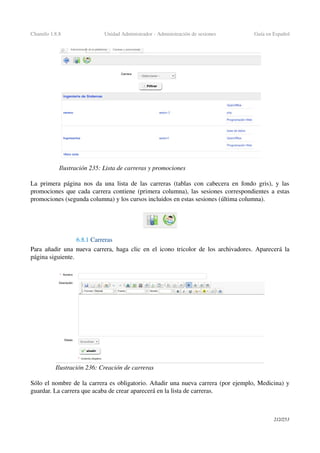 Chamilo 1.8.8 Unidad Administrador ­ Administración de sesiones Guía en Español
La primera página nos da una lista de las carreras (tablas con cabecera en fondo gris), y las 
promociones que cada carrera contiene (primera columna), las sesiones correspondientes a estas 
promociones (segunda columna) y los cursos incluidos en estas sesiones (última columna).
6.8.1 Carreras
Para añadir una nueva carrera, haga clic en el icono tricolor de los archivadores. Aparecerá la 
página siguiente.
Sólo el nombre de la carrera es obligatorio. Añadir una nueva carrera (por ejemplo, Medicina) y 
guardar. La carrera que acaba de crear aparecerá en la lista de carreras.
212/253
Ilustración 235: Lista de carreras y promociones
Ilustración 236: Creación de carreras
 