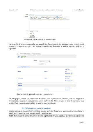 Chamilo 1.8.8 Unidad Administrador ­ Administración de sesiones Guía en Español
La creación de promociones debe ser seguida por la asignación de sesiones a esas promociones, 
usando el icono sesiones para cada promoción del listado. Entonces se obtiene una lista similar a la 
siguiente.
En esta página, vemos las carreras de Medicina y de Ingeniería de Sistemas, con sus respectivas 
promociones, las cuales contienen una sesión (salvo la del 10mo ciclo) y la lista de cursos de cada 
sesión. Cada elemento es un enlace al recurso correspondiente.
6.8.3 Copia de carreras y promociones
Copiar carreras o promociones se realiza usando las listas de carreras y promociones, mediante el 
uso de un icono que representa dos papeles superpuestos.
Nota: Por ahora, la copia de cursos es una copia dura, lo que significa que perderá espacio en 
214/253
Ilustración 239: Creación de promociones
Ilustración 240: Lista de carreras y promociones
 