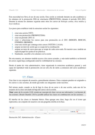 Chamilo 1.8.8 Unidad Administrador ­ Administración de sesiones Guía en Español
Esta necesidad nos lleva al uso de una sesión. Esta sesión se extiende durante un año académico a 
los alumnos de la promoción 2016 de veterinaria (PROVET2016), durante el periodo 2011­2012. 
Durante la misma los alumnos seguirán entre otros los cursos de biología canina, ética médica y 
leyes médicas.
Los pasos para establecer toda la estructura serían los siguientes:
1. crear una carrera (VET)
2. crear una promoción (PROMVET2016)
3. crear un periodo (2011­2)
4. crear   o   seleccionar   los   cursos   para   esta   promoción   en   el   2011   (BIOGEN,   BIOCAN, 
ETHMED, DROMED)
5. crear una sesión que contenga estos cursos (VET2011­2­AAA)
6. asignar un tutor de sesión que se ocupe de la coordinación
7. asignar un tutor de curso para que se ocupe de cada curso­aula. En nuestro caso, tendrán un 
especial papel de ayuda en las prácticas
8. finalmente, suscribir a los alumnos en la sesión
De esta manera, sus alumnos tendrán acceso a los cursos actuales, y más tarde también a su historial 
de cursos según haya configurado usted la visibilidad de las sesiones.
Desde el punto de vista administrativo, tiene organizada la estructura académica general y será 
capaz de reproducir toda la promoción con un solo clic de ratón a comienzos del curso académico 
siguiente.
6.9 ­ Clases
Una clase es un conjunto de usuarios, generalmente alumnos. Estos conjunto pueden ser asignados a 
los cursos o a las sesiones, de modo que todos sus integrantes serán suscritos.
Del mismo modo, cuando se da de baja la clase de un curso o de una sesión, cada uno de los 
usuarios de la clase será dado de baja del curso o de la sesión.
Nota: antes de la versión 1.8.8, existía un concepto de clase con un uso alternativo y excluyente de  
las sesiones. Desde Chamilo 1.8.8 es posible utilizar las clases en combinación con las sesiones.
El interfaz de las clases es bastante básico. Para agregar una clase, haga clic en el icono que 
representa a un conjunto de usuarios con una pequeña estrella en la base.
216/253
Ilustración 242: Administración ­ Clases
 