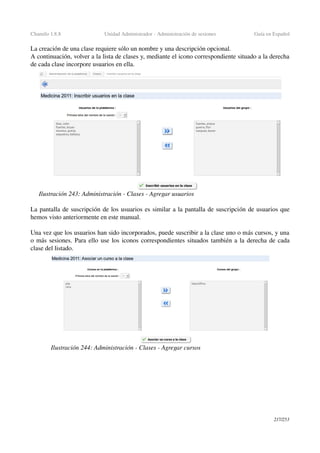Chamilo 1.8.8 Unidad Administrador ­ Administración de sesiones Guía en Español
La creación de una clase requiere sólo un nombre y una descripción opcional.
A continuación, volver a la lista de clases y, mediante el icono correspondiente situado a la derecha 
de cada clase incorpore usuarios en ella.
La pantalla de suscripción de los usuarios es similar a la pantalla de suscripción de usuarios que 
hemos visto anteriormente en este manual.
Una vez que los usuarios han sido incorporados, puede suscribir a la clase uno o más cursos, y una 
o más sesiones. Para ello use los iconos correspondientes situados también a la derecha de cada 
clase del listado.
217/253
Ilustración 243: Administración ­ Clases ­ Agregar usuarios
Ilustración 244: Administración ­ Clases ­ Agregar cursos
 