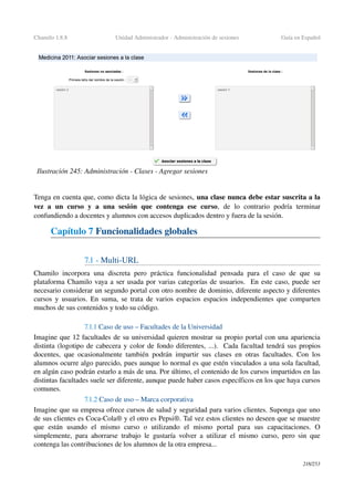 Chamilo 1.8.8 Unidad Administrador ­ Administración de sesiones Guía en Español
Tenga en cuenta que, como dicta la lógica de sesiones, una clase nunca debe estar suscrita a la 
vez   a   un   curso   y   a   una   sesión   que   contenga   ese   curso,   de   lo   contrario   podría   terminar 
confundiendo a docentes y alumnos con accesos duplicados dentro y fuera de la sesión.
Capítulo 7 Funcionalidades globales
7.1 ­ Multi­URL
Chamilo  incorpora una  discreta pero práctica funcionalidad  pensada para  el caso  de que su 
plataforma Chamilo vaya a ser usada por varias categorías de usuarios.  En este caso, puede ser 
necesario considerar un segundo portal con otro nombre de dominio, diferente aspecto y diferentes 
cursos y usuarios. En suma, se trata de varios espacios espacios independientes que comparten 
muchos de sus contenidos y todo su código.
7.1.1 Caso de uso – Facultades de la Universidad
Imagine que 12 facultades de su universidad quieren mostrar su propio portal con una apariencia 
distinta (logotipo de cabecera y color de fondo diferentes, ...).  Cada facultad tendrá sus propios 
docentes, que ocasionalmente también podrán impartir sus clases en otras facultades. Con los 
alumnos ocurre algo parecido, pues aunque lo normal es que estén vinculados a una sola facultad, 
en algún caso podrán estarlo a más de una. Por último, el contenido de los cursos impartidos en las 
distintas facultades suele ser diferente, aunque puede haber casos específicos en los que haya cursos 
comunes.
7.1.2 Caso de uso – Marca corporativa
Imagine que su empresa ofrece cursos de salud y seguridad para varios clientes. Suponga que uno 
de sus clientes es Coca­Cola® y el otro es Pepsi®. Tal vez estos clientes no deseen que se muestre 
que   están   usando   el   mismo   curso   o   utilizando   el   mismo   portal   para   sus   capacitaciones.   O 
simplemente, para ahorrarse trabajo le gustaría volver a utilizar el mismo curso, pero sin que 
contenga las contribuciones de los alumnos de la otra empresa...
218/253
Ilustración 245: Administración ­ Clases ­ Agregar sesiones
 