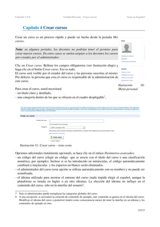 Chamilo 1.8.8 Unidad Docente ­ Crear cursos Guía en Español
Capítulo 4 Crear cursos
Crear un curso es un proceso rápido y puede ser hecho desde la pestaña Mis 
cursos. 
Nota:  en algunos portales, los docentes no podrían tener el permiso para 
crear nuevos cursos. En estos casos se suelen asignar a los docentes los cursos 
pre­creados por el administrador.
Clic en Crear curso. Rellene los campos obligatorios (ver ilustración abajo) y 
haga clic en el botón Crear curso. Eso es todo.
El curso será visible por el creador del curso y las personas suscritas al mismo. 
Por defecto, la persona que crea el curso es responsable de la administración de 
este curso.
Para crear el curso, usted necesitará:
– un título claro y detallado,
– una categoría dentro de las que se ofrecen en el cuadro desplegable7
,
Opciones adicionales (totalmente opcional), se hace clic en el enlace Parámetros avanzados:
– un código del curso (elegir un código  que se asocie con el título del curso o una clasificación 
numérica, por ejemplo). Incluso si se ha introducido en minúsculas, el código automáticamente 
cambiará a mayúsculas  y los espacios en blanco serán eliminados.
– el administrador del curso (esta opción se rellena automáticamente con su nombre) y no puede ser 
actualizada,
– el idioma utilizado para mostrar el entorno del curso (nada impide elegir el español, aunque la 
plataforma se instala en Inglés o en otro idioma). La elección del idioma no influye en el 
contenido del curso, sólo en la interfaz del usuario8
,
7 Solo el administrador puede reemplazar las categorías globales del curso
8 A una excepción: si activamos la creación de contenido de ejemplo, este contenido se genera en el idioma del curso. 
Modificar el idioma del curso a posteriori tendrá como consecuencia menor de tener la interfaz en un idioma y los 
contenidos de ejemplo en otro.
22/253
Ilustración  10: 
Menú personal
Ilustración 11: Crear curso ­ vista corta
 