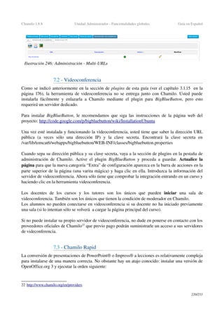 Chamilo 1.8.8 Unidad Administrador ­ Funcionalidades globales Guía en Español
7.2 ­ Videoconferencia
Como se indicó anteriormente en la sección de plugins de esta guía (ver el capítulo 3.1.15  en la 
página  176), la herramienta de videoconferencia no se entrega junto con Chamilo. Usted puede 
instalarla fácilmente y enlazarla a Chamilo mediante el plugin para  BigBlueButton, pero esto 
requerirá un servidor dedicado.
Para instalar  BigBlueButton, le recomendamos que siga las instrucciones de la página web del 
proyecto: http://code.google.com/p/bigbluebutton/wiki/InstallationUbuntu 
Una vez esté instalada y funcionando la videoconferencia, usted tiene que saber la dirección URL 
pública   (a   veces   sólo   una   dirección   IP)   y   la   clave   secreta.   Encontrará   la   clave   secreta   en 
/var/lib/tomcat6/webapps/bigbluebutton/WEB­INF/classes/bigbluebutton.properties
Cuando sepa su dirección pública y su clave secreta, vaya a la sección de plugins en la pestaña de 
administración de Chamilo. Active el plugin  BigBlueButton  y proceda a guardar.  Actualice la 
página para que la nueva categoría “Extra” de configuración aparezca en la barra de acciones en la 
parte superior de la página (una varita mágica) y haga clic en ella. Introduzca la información del 
servidor de videoconferencia. Ahora sólo tiene que comprobar la integración entrando en un curso y 
haciendo clic en la herramienta videoconferencia.
Los   docentes   de   los   cursos   y   los   tutores   son   los   únicos   que   pueden  iniciar  una   sala   de 
videoconferencia. También son los únicos que tienen la condición de moderador en Chamilo.
Los alumnos no pueden conectarse en videoconferencia si su docente no ha iniciado previamente 
una sala (si lo intentan sólo se volverá  a cargar la página principal del curso).
Si no puede instalar su propio servidor de videoconferencia, no dude en ponerse en contacto con los 
proveedores oficiales de Chamilo22
 que previo pago podrán suministrarle un acceso a sus servidores 
de videconferencia.
7.3 ­ Chamilo Rapid
La conversión de presentaciones de PowerPoint® o Impress® a lecciones es relativamente compleja 
para instalarse de una manera correcta. No obstante hay un atajo conocido: instalar una versión de 
OpenOffice.org 3 y ejecutar la orden siguiente:
22 h  ttp://www.chamilo.org/en/providers   
220/253
Ilustración 246: Administración ­ Multi­URLs
 