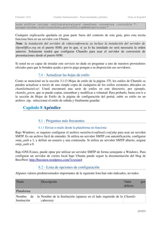Chamilo 1.8.8 Unidad Administrador ­ Funcionalidades globales Guía en Español
sudo soffice ­nologo ­nofirststartwizard ­headless ­norestore ­invisible “­
accept=socket,host=localhost,port=2002,tcpNoDelay=1;urp;”
Cualquier explicación quedaría en gran parte fuera del contexto de esta guía, pero esta receta 
funciona bien en un servidor con Ubuntu.
Nota: la instalación del servidor de videoconferencia ya incluye la instalación del servidor de 
OpenOffice.org  en el puerto 8100, por lo que, si ya lo ha instalado no será necesaria la orden 
anterior.   Solamente   tendrá   que   configurar   Chamilo   para   usar   el   servidor   de   conversión   de 
presentaciones desde el puerto 8100.
Si usted no es capaz de instalar este servicio no dude en preguntar a uno de nuestros proveedores 
oficiales para que le brinden ayuda o previo pago pongan a su disposición sus servidores.
7.4 ­ Actualizar las hojas de estilo
Como se mencionó en la sección 3.1.13 Hojas de estilo de la página 175, los estilos de Chamilo se 
pueden actualizar a través de una simple copia de cualquiera de los estilos existentes ubicados en 
chamilo/main/css/.   Usted   encontrará   una   serie   de   estilos   en   este   directorio,   por   ejemplo, 
chamilo_green, que se puede copiar, renombrar y modificar a voluntad. Para probarlo, basta con ir a 
la sección de Hojas de Estilo de la página de configuración del portal, subir su estilo en un 
archivo .zip,  seleccionar el estilo de subida y finalmente guardar.
Capítulo 8 Apéndice
8.1 ­ Preguntas más frecuentes
8.1.1 Enviar e­mails desde la plataforma no funciona 
Bajo Windows, se requiere configurar el archivo main/inc/conf/mail.conf.php para usar un servidor 
SMTP. Es un archivo fácil de entender. Si utiliza un servidor SMTP con autentificación, configurar 
smtp_auth a 1, y definir un usuario y una contraseña. Si utiliza un servidor SMTP abierto, asignar 
smtp_auth a 0.
Bajo GNU/Linux, puede optar por utilizar un servidor SMTP de forma semejante a Windows. Para 
configurar un servidor de correo local bajo Ubuntu puede seguir la documentación del blog de 
BeezNest: http://beeznest.wordpress.com/?s=   exim4   
8.2 ­ Lista de opciones de configuración
Algunos valores predeterminados importantes de la siguiente lista han sido indicados, no todos.
Titulo Descripción Valor   por 
defecto
Plataforma 
Nombre   de   la 
Institución
Nombre de la Institución (aparece en el lado izquierdo de la 
cabecera)
Chamilo
221/253
 
