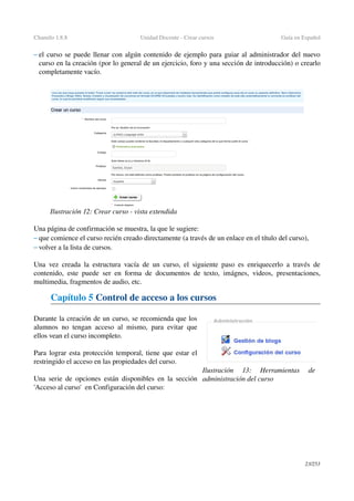 Chamilo 1.8.8 Unidad Docente ­ Crear cursos Guía en Español
– el curso se puede llenar con algún contenido de ejemplo para guiar al administrador del nuevo 
curso en la creación (por lo general de un ejercicio, foro y una sección de introducción) o crearlo 
completamente vacío.
Una página de confirmación se muestra, la que le sugiere:
– que comience el curso recién creado directamente (a través de un enlace en el título del curso),
– volver a la lista de cursos.
Una vez creada la estructura vacía de un curso, el siguiente paso es enriquecerlo a través de 
contenido, este puede ser en forma de documentos de texto, imágnes, videos, presentaciones, 
multimedia, fragmentos de audio, etc.
Capítulo 5 Control de acceso a los cursos
Durante la creación de un curso, se recomienda que los 
alumnos no tengan acceso al mismo, para evitar que 
ellos vean el curso incompleto.
Para lograr esta protección temporal, tiene que estar el 
restringido el acceso en las propiedades del curso.
Una serie de opciones están disponibles en la sección 
'Acceso al curso'  en Configuración del curso:
23/253
Ilustración 12: Crear curso ­ vista extendida
Ilustración  13:   Herramientas   de 
administración del curso
 