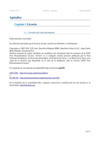 Chamilo 1.8.8 Apéndice ­ Apéndice Guía en Español
Apéndice
Capítulo 1 Licencia
1.1 ­ Licencia de este documento
Todos derechos reservados.
Los derechos proveidos por la licencia de tipo copyleft son definidos a continuación.
Copyright (c) 2007­2011 2i2L Sarl., BeezNest Belgium SPRL, BeezNest Latino S.A.C., Juan Carlos 
Raña Trabado, Nosolored S.A. 
Permiso otorgado de copiar, distribuir y/o modificar este documento bajo los términos de la GNU 
Free Documentation License, Version 1.2 o cualquier versión poserior publicada por la Free 
Software Foundation; sin Secciones Invariables, sin Front­Cover Texts, y sin Back­Cover Texts. Una 
copia de la licencia está disponible en el sitio de la fundación, bajo la sección "GNU Free 
Documentation License".
El contenido de este tutorial está disponible bajo la licencia copyleft:
GNU FDL : http://www.gnu.org/licenses/fdl.txt
y
CC­BY­SA : http://creativecommons.org/licenses/by­sa/2.0/fr/
En la dinámica de la comunidad libre, cualquier corrección o modificación de este tutorial es la 
bienvenida a info@chamilo.org.
238/253
 