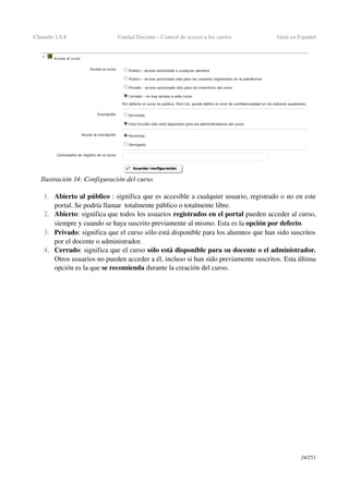 Chamilo 1.8.8 Unidad Docente ­ Control de acceso a los cursos Guía en Español
1. Abierto al público : significa que es accesible a cualquier usuario, registrado o no en este 
portal. Se podría llamar  totalmente público o totalmente libre.
2. Abierto: significa que todos los usuarios registrados en el portal pueden acceder al curso, 
siempre y cuando se haya suscrito previamente al mismo. Esta es la opción por defecto.
3. Privado: significa que el curso sólo está disponible para los alumnos que han sido suscritos 
por el docente o administrador.
4. Cerrado: significa que el curso sólo está disponible para su docente o el administrador. 
Otros usuarios no pueden acceder a él, incluso si han sido previamente suscritos. Esta última 
opción es la que se recomienda durante la creación del curso.
24/253
Ilustración 14: Configuración del curso
 